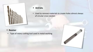  Dril bits
• Used to remove materials to create holes almost always
of circular cross section
 Reamer
• Type of rotary cutting tool used in metal working
 
