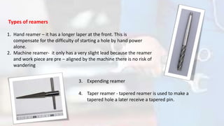 Types of reamers
1. Hand reamer – it has a longer laper at the front. This is
compensate for the difficulty of starting a hole by hand power
alone.
2. Machine reamer- it only has a very slight lead because the reamer
and work piece are pre – aligned by the machine there is no risk of
wandering
3. Expending reamer
4. Taper reamer - tapered reamer is used to make a
tapered hole a later receive a tapered pin.
 