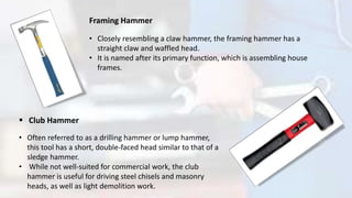Framing Hammer
• Closely resembling a claw hammer, the framing hammer has a
straight claw and waffled head.
• It is named after its primary function, which is assembling house
frames.
 Club Hammer
• Often referred to as a drilling hammer or lump hammer,
this tool has a short, double-faced head similar to that of a
sledge hammer.
• While not well-suited for commercial work, the club
hammer is useful for driving steel chisels and masonry
heads, as well as light demolition work.
 