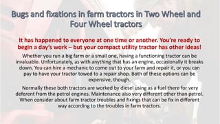 It has happened to everyone at one time or another. You’re ready to
begin a day’s work – but your compact utility tractor has other ideas!
Whether you run a big farm or a small one, having a functioning tractor can be
invaluable. Unfortunately, as with anything that has an engine, occasionally it breaks
down. You can hire a mechanic to come out to your farm and repair it, or you can
pay to have your tractor towed to a repair shop. Both of these options can be
expensive, though.
Normally these both tractors are worked by diesel using as a fuel there for very
deferent from the petrol engines. Maintenance also very different other than petrol.
When consider about farm tractor troubles and fixings that can be fix in different
way according to the troubles in farm tractors.
 