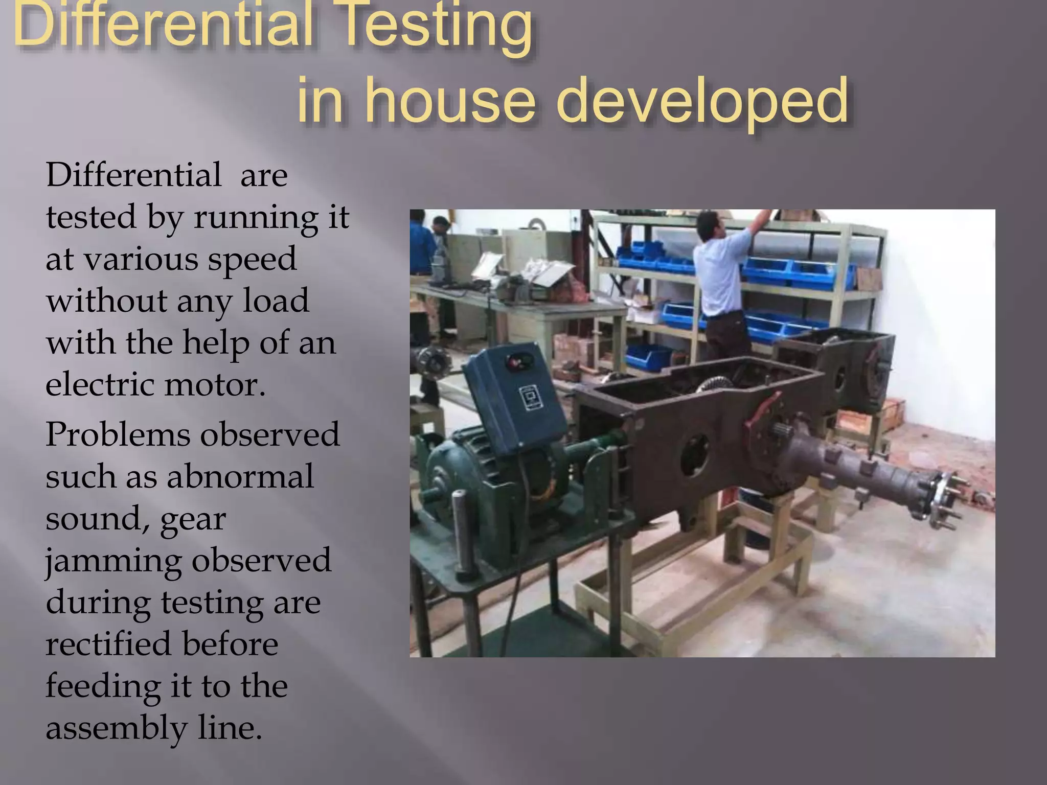 Differential Testing
in house developed
Differential are
tested by running it
at various speed
without any load
with the help of an
electric motor.
Problems observed
such as abnormal
sound, gear
jamming observed
during testing are
rectified before
feeding it to the
assembly line.
 