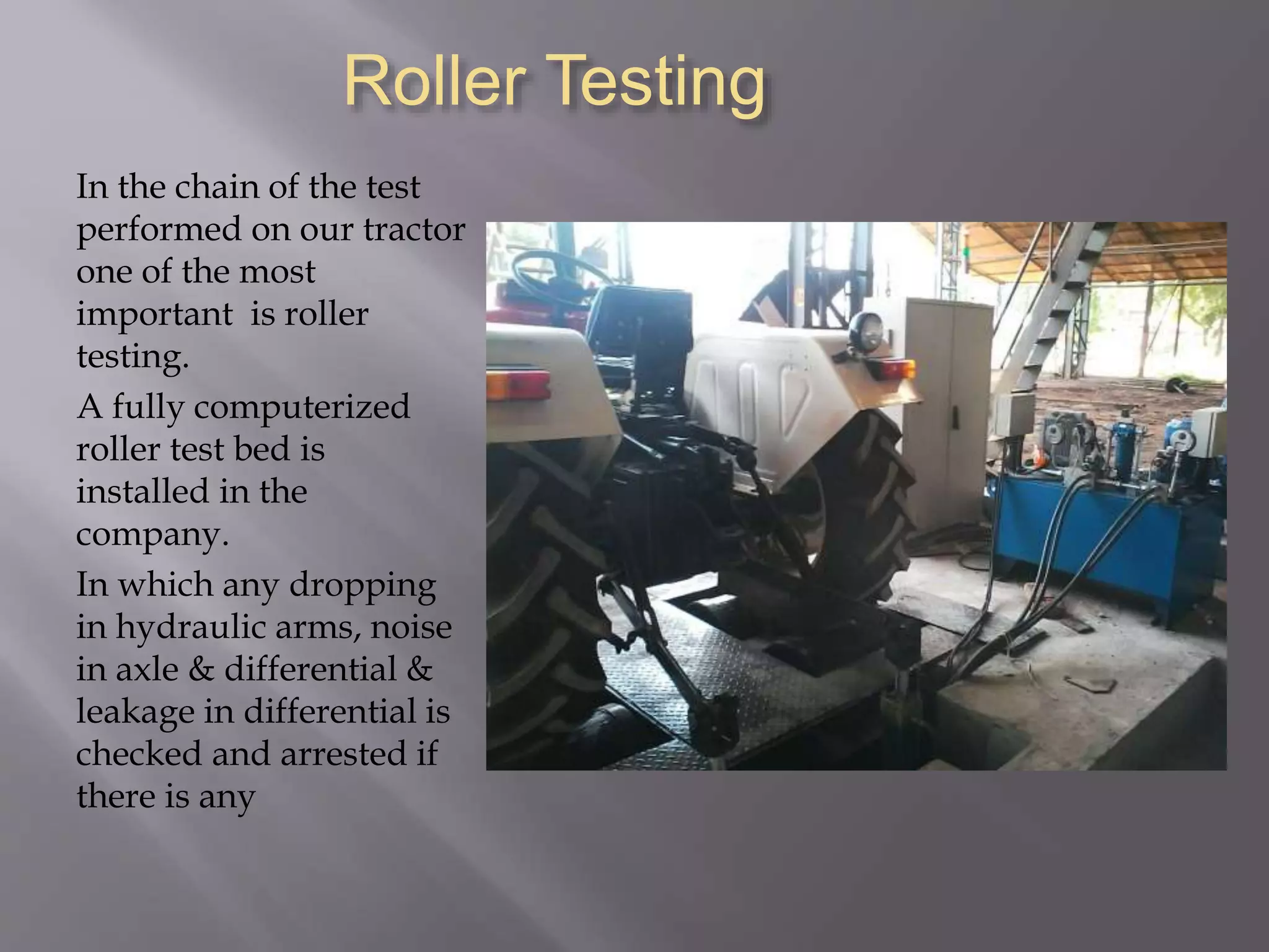 Roller Testing
In the chain of the test
performed on our tractor
one of the most
important is roller
testing.
A fully computerized
roller test bed is
installed in the
company.
In which any dropping
in hydraulic arms, noise
in axle & differential &
leakage in differential is
checked and arrested if
there is any
 