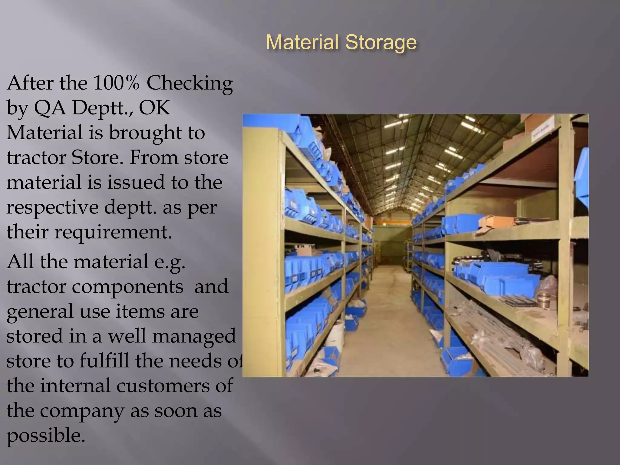 Material Storage
After the 100% Checking
by QA Deptt., OK
Material is brought to
tractor Store. From store
material is issued to the
respective deptt. as per
their requirement.
All the material e.g.
tractor components and
general use items are
stored in a well managed
store to fulfill the needs of
the internal customers of
the company as soon as
possible.
 