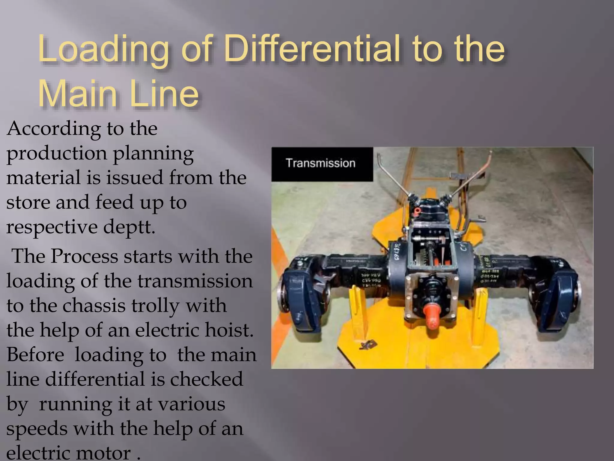 Loading of Differential to the
Main Line
According to the
production planning
material is issued from the
store and feed up to
respective deptt.
The Process starts with the
loading of the transmission
to the chassis trolly with
the help of an electric hoist.
Before loading to the main
line differential is checked
by running it at various
speeds with the help of an
electric motor .
 