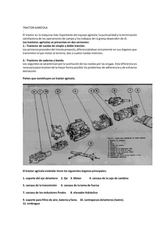 TRACTOR AGRÍCOLA
:
El tractor es la máquina más importante del equipo agrícola; la puntualidad y la terminación
satisfactoria de las operaciones de campo y los trabajos de la granja dependen de él.
Los tractores agrícolas se presentan en dos versiones:
1.- Tractores de ruedas de simple y doble tracción.
Los primerosprocedendel mismoproyecto,diferenciándose únicamente en sus órganos que
transmiten el par motor al terreno; dos o cuatro ruedas motrices.
2.- Tractores de cadenas o banda.
Los segundosse caracterizanporla sustituciónde las ruedas por las orugas. Esta diferencia es
necesariapararesolverde lamejor forma posible los problemas de adherencia y de esfuerzo
detracción.
Partes que constituyen un tractor agrícola.
El tractor agrícola estándar tiene los siguientes órganos principales:
1. soporte del eje delantero 2. Eje 3. Motor 4. carcasa de la caja de cambios
5. carcasa de la transmisión 6. carcasa de la toma de fuerza
7. carcasa de los reductores finales 8. elevador hidráulico
9. soporte para filtro de aire, batería y faros. 10. contrapesos delanteros (lastre).
11. embrague
 