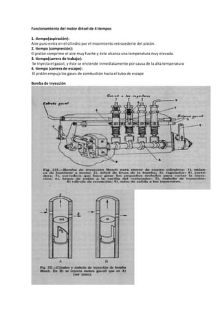 Funcionamiento del motor diésel de 4 tiempos
1. tiempo(aspiración):
Aire puro entra en el cilindro por el movimiento retrocederte del pistón.
2. tiempo (compresión):
El pistón comprime el aire muy fuerte y éste alcanza una temperatura muy elevada.
3. tiempo(carrera de trabajo):
Se inyecta el gasoil, y éste se enciende inmediatamente por causa de la alta temperatura
4. tiempo (carrera de escape):
El pistón empuja los gases de combustión hacia el tubo de escape
Bomba de inyección
 