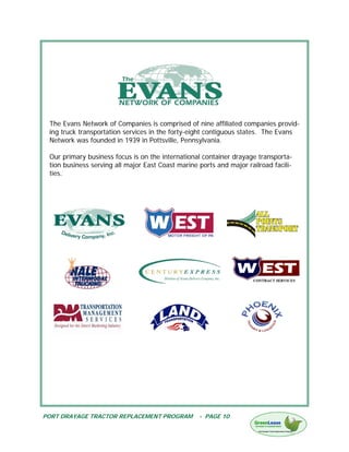 The Evans Network of Companies is comprised of nine affiliated companies provid-
 ing truck transportation services in the forty-eight contiguous states. The Evans
 Network was founded in 1939 in Pottsville, Pennsylvania.

 Our primary business focus is on the international container drayage transporta-
 tion business serving all major East Coast marine ports and major railroad facili-
 ties.




PORT DRAYAGE TRACTOR REPLACEMENT PROGRAM           - PAGE 10
 