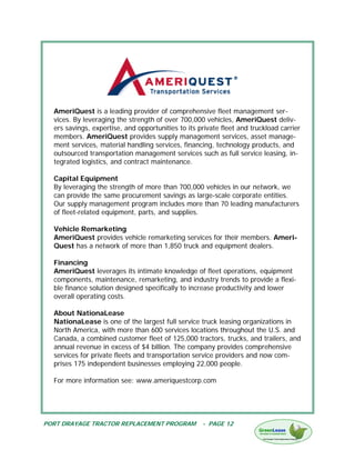 AmeriQuest is a leading provider of comprehensive fleet management ser-
  vices. By leveraging the strength of over 700,000 vehicles, AmeriQuest deliv-
  ers savings, expertise, and opportunities to its private fleet and truckload carrier
  members. AmeriQuest provides supply management services, asset manage-
  ment services, material handling services, financing, technology products, and
  outsourced transportation management services such as full service leasing, in-
  tegrated logistics, and contract maintenance.

  Capital Equipment
  By leveraging the strength of more than 700,000 vehicles in our network, we
  can provide the same procurement savings as large-scale corporate entities.
  Our supply management program includes more than 70 leading manufacturers
  of fleet-related equipment, parts, and supplies.

  Vehicle Remarketing
  AmeriQuest provides vehicle remarketing services for their members. Ameri-
  Quest has a network of more than 1,850 truck and equipment dealers.

  Financing
  AmeriQuest leverages its intimate knowledge of fleet operations, equipment
  components, maintenance, remarketing, and industry trends to provide a flexi-
  ble finance solution designed specifically to increase productivity and lower
  overall operating costs.

  About NationaLease
  NationaLease is one of the largest full service truck leasing organizations in
  North America, with more than 600 services locations throughout the U.S. and
  Canada, a combined customer fleet of 125,000 tractors, trucks, and trailers, and
  annual revenue in excess of $4 billion. The company provides comprehensive
  services for private fleets and transportation service providers and now com-
  prises 175 independent businesses employing 22,000 people.

  For more information see: www.ameriquestcorp.com




PORT DRAYAGE TRACTOR REPLACEMENT PROGRAM            - PAGE 12
 
