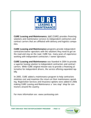 CURE Leasing and Maintenance, LLC (CURE) provides financing
  solutions and maintenance services to independent contractors and
  contract carriers that are affiliated with delivery and logistics compa-
  nies.

  CURE Leasing and Maintenance programs provide independent
  contractors/owner operators with the solutions they need to get on
  the road and stay on the road. CURE has many years of experience
  working with independent contractors / owner operators.

  CURE Leasing and Maintenance was founded in 2004 to provide
  a superior leasing solution to independent contractors and contract
  carriers. While CURE original mission was to provide a financing al-
  ternative for independent drivers, the service offering expanded rap-
  idly.

  In 2005, CURE added a maintenance program to help contractors
  minimize cost and maximize the return on their maintenance spend-
  ing. Registration Services and Insurance options were added in 2006
  making CURE Leasing and Maintenance a “one stop” shop for con-
  tractors around the country.


  For more information see: www.cureleasing.com




PORT DRAYAGE TRACTOR REPLACEMENT PROGRAM     - PAGE 13
 
