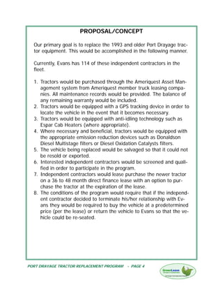 PROPOSAL/CONCEPT

  Our primary goal is to replace the 1993 and older Port Drayage trac-
  tor equipment. This would be accomplished in the following manner.

  Currently, Evans has 114 of these independent contractors in the
  fleet.

  1. Tractors would be purchased through the Ameriquest Asset Man-
     agement system from Ameriquest member truck leasing compa-
     nies. All maintenance records would be provided. The balance of
     any remaining warranty would be included.
  2. Tractors would be equipped with a GPS tracking device in order to
     locate the vehicle in the event that it becomes necessary.
  3. Tractors would be equipped with anti-idling technology such as
     Espar Cab Heaters (where appropriate).
  4. Where necessary and beneficial, tractors would be equipped with
     the appropriate emission reduction devices such as Donaldson
     Diesel Multistage filters or Diesel Oxidation Catalysts filters.
  5. The vehicle being replaced would be salvaged so that it could not
     be resold or exported.
  6. Interested independent contractors would be screened and quali-
     fied in order to participate in the program.
  7. Independent contractors would lease purchase the newer tractor
     on a 36 to 48 month direct finance lease with an option to pur-
     chase the tractor at the expiration of the lease.
  8. The conditions of the program would require that if the independ-
     ent contractor decided to terminate his/her relationship with Ev-
     ans they would be required to buy the vehicle at a predetermined
     price (per the lease) or return the vehicle to Evans so that the ve-
     hicle could be re-seated.




PORT DRAYAGE TRACTOR REPLACEMENT PROGRAM    - PAGE 4
 