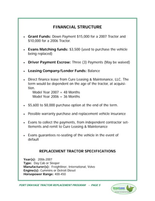 FINANCIAL STRUCTURE

  •   Grant Funds: Down Payment $15,000 for a 2007 Tractor and
      $10,000 for a 2006 Tractor.

  •   Evans Matching funds: $3,500 (used to purchase the vehicle
      being replaced)

  •   Driver Payment Escrow: Three (3) Payments (May be waived)

  •   Leasing Company/Lender Funds: Balance

  •   Direct finance lease from Cure Leasing & Maintenance, LLC. The
      term would be dependent on the age of the tractor, at acquisi-
      tion.
         Model Year 2007 = 48 Months
         Model Year 2006 = 36 Months

  •   $5,600 to $8,000 purchase option at the end of the term.

  •   Possible warranty purchase and replacement vehicle insurance

  •   Evans to collect the payments, from independent contractor set-
      tlements and remit to Cure Leasing & Maintenance

  •   Evans guarantees re-seating of the vehicle in the event of
      default


             REPLACEMENT TRACTOR SPECIFICATIONS

  Year(s): 2006-2007
  Type: Day Cab or Sleeper
  Manufacturer(s): Freightliner, International, Volvo
  Engine(s): Cummins or Detroit Diesel
  Horsepower Range: 400-450


PORT DRAYAGE TRACTOR REPLACEMENT PROGRAM        - PAGE 5
 