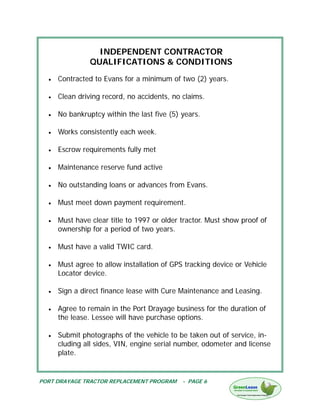 INDEPENDENT CONTRACTOR
                QUALIFICATIONS & CONDITIONS
  •   Contracted to Evans for a minimum of two (2) years.

  •   Clean driving record, no accidents, no claims.

  •   No bankruptcy within the last five (5) years.

  •   Works consistently each week.

  •   Escrow requirements fully met

  •   Maintenance reserve fund active

  •   No outstanding loans or advances from Evans.

  •   Must meet down payment requirement.

  •   Must have clear title to 1997 or older tractor. Must show proof of
      ownership for a period of two years.

  •   Must have a valid TWIC card.

  •   Must agree to allow installation of GPS tracking device or Vehicle
      Locator device.

  •   Sign a direct finance lease with Cure Maintenance and Leasing.

  •   Agree to remain in the Port Drayage business for the duration of
      the lease. Lessee will have purchase options.

  •   Submit photographs of the vehicle to be taken out of service, in-
      cluding all sides, VIN, engine serial number, odometer and license
      plate.


PORT DRAYAGE TRACTOR REPLACEMENT PROGRAM     - PAGE 6
 