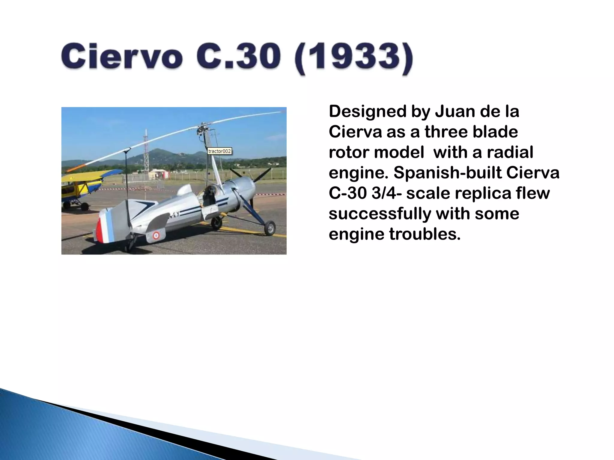 Ciervo C.30 (1933)Designed by Juan de la Cierva as a three blade rotor model  with a radial engine. Spanish-built Cierva C-30 3/4- scale replica flew successfully with some engine troubles.