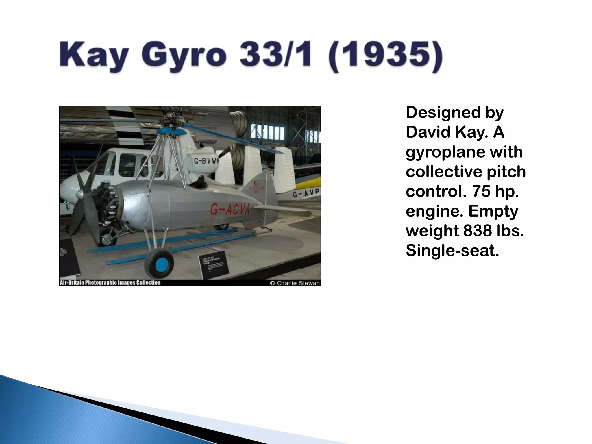   Kay Gyro 33/1 (1935)Designed by David Kay. A gyroplane with collective pitch control. 75 hp. engine. Empty weight 838 lbs. Single-seat.