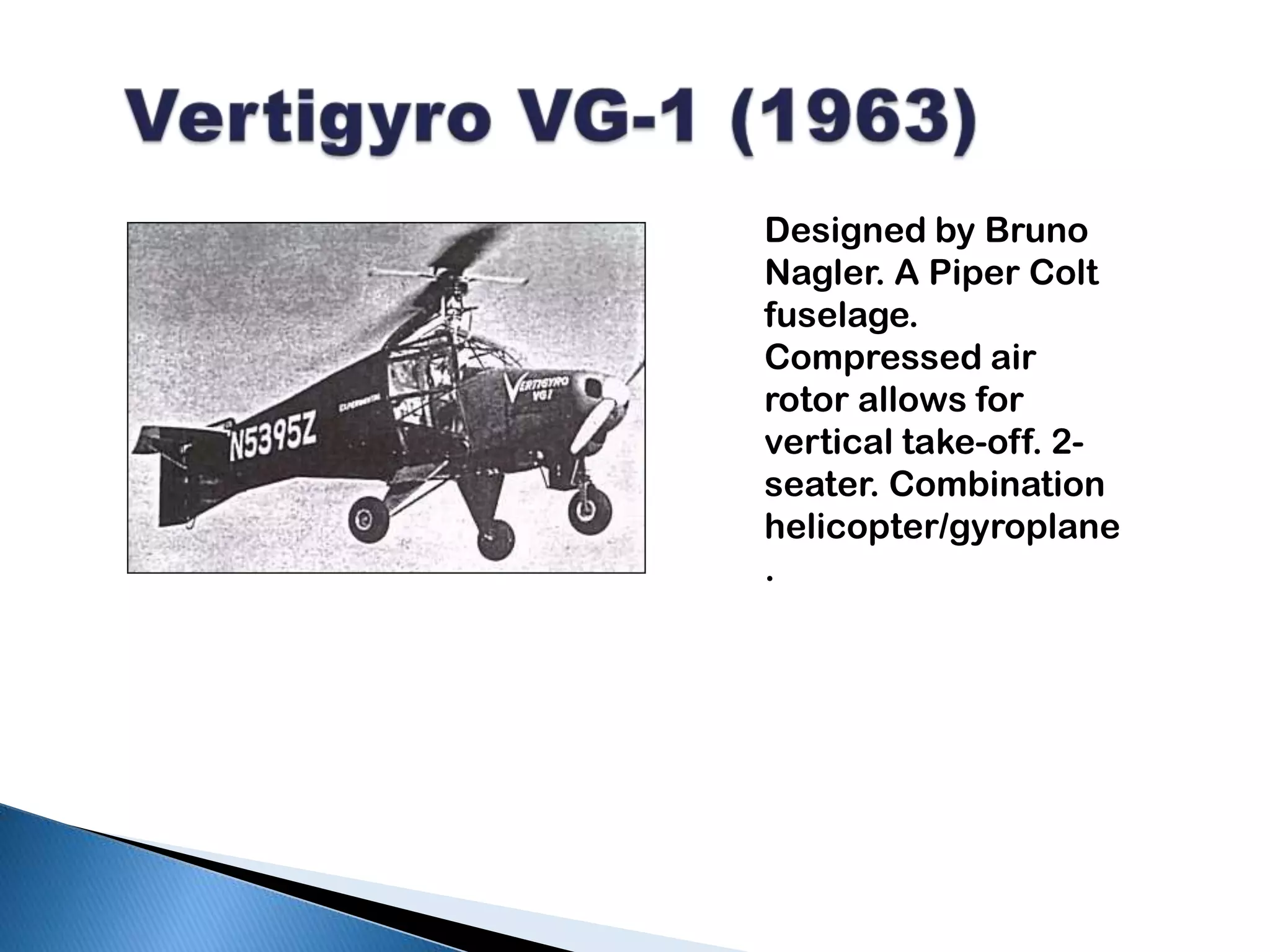 Vertigyro VG-1 (1963)Designed by Bruno Nagler. A Piper Colt fuselage. Compressed air rotor allows for vertical take-off. 2-seater. Combination helicopter/gyroplane.