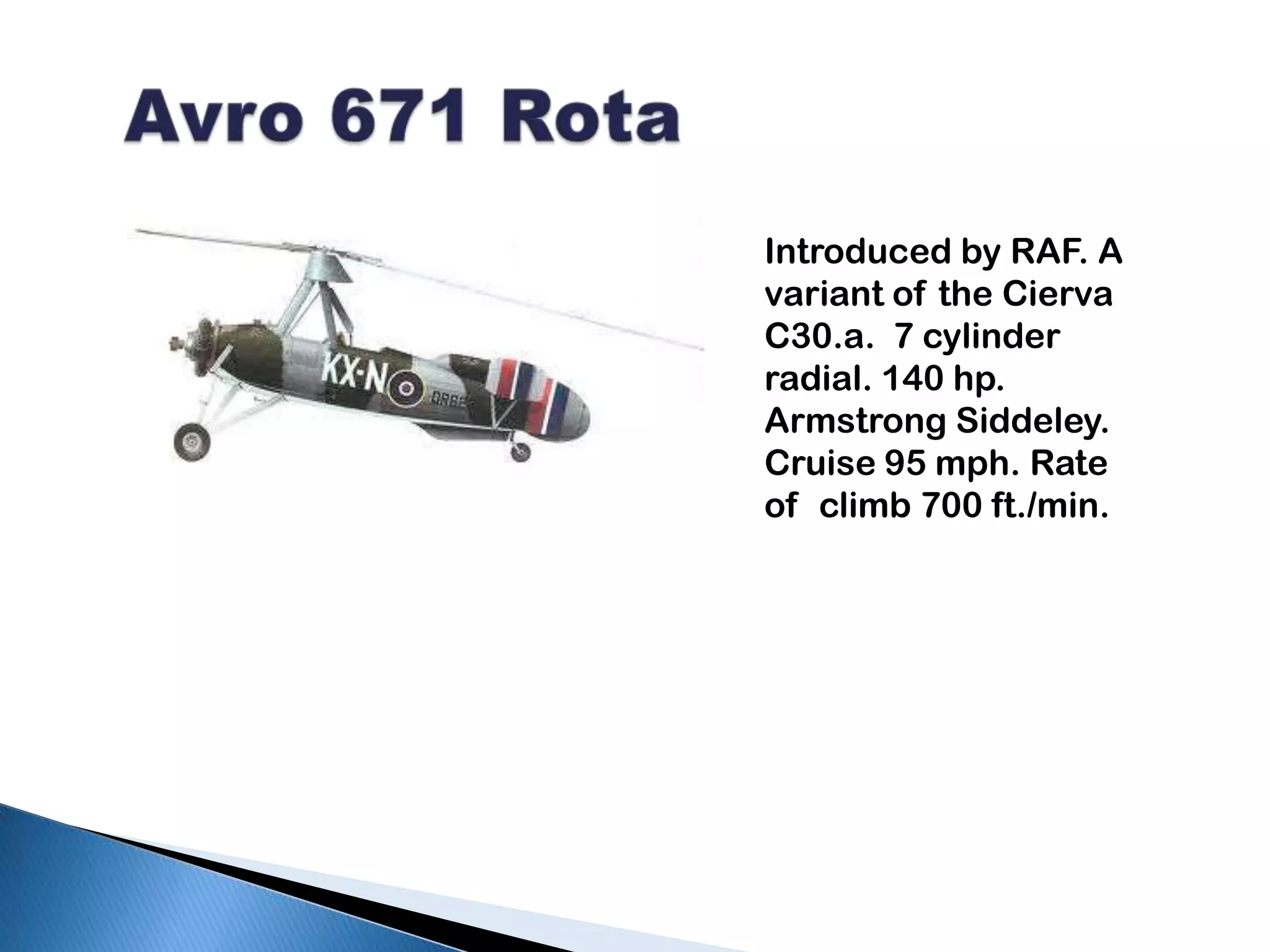   Avro 671 RotaIntroduced by RAF. A variant of the CiervaC30.a.  7 cylinder radial. 140 hp.  Armstrong Siddeley. Cruise 95 mph. Rate of  climb 700 ft./min.