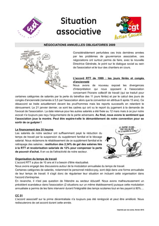 Situation
                                    associative
                         NÉGOCIATIONS ANNUELLES OBLIGATOIRES 2009

                                                  Considérablement perturbées ces trois dernières années
                                                  par les problèmes de gouvernance associative, ces
                                                  négociations ont surtout permis de faire, avec la nouvelle
                                                  Directrice Générale, le point sur le dialogue social au sein
                                                  de l'association et le tour des chantiers en cours.



                                                  L'accord RTT de 1999 : les jours fériés et congés
                                                  d'ancienneté
                                                  Nous avons de nouveau exposé les divergences
                                                  d'interprétation qui nous opposent à l'association
                                                  concernant l'horaire collectif de travail (qui se traduit pour
certaines catégories de salariés par la perte du bénéfice des 11 jours fériés) et par le calcul des jours de
congés d'ancienneté (ramenés à 5,5 par l'association alors que la convention en attribue 6 après 15 ans). Ce
désaccord se traite actuellement devant les prud'hommes mais les reports successifs en retardent le
dénouement. Le 21 janvier dernier, ce sont les cadres qui ont vu le report du jugement à la demande de
l'avocat de l'association. La date retenue pour les autres salariés a été fixée au 12 mars mais à ce jour notre
avocat n'a toujours pas reçu l'argumentaire de la partie adversaire. Au final, nous avons le sentiment que
l'association joue la montre. Peut être espère-t-elle le démantèlement de notre convention pour se
sortir de ce guêpier !

Le financement des 35 heures
Les salariés de notre secteur ont suffisamment payé la réduction du
temps de travail par la suspension du supplément familial et le blocage
salarial. Nous réclamons le rétablissement de ce supplément familial et le
rattrapage des salaires : restitution des 2,34% de gel des salaires liés
à la RTT et revalorisation salariale de 12% pour compenser la perte
de pouvoir d'achat. Il en va de l'attractivité de notre secteur.

Organisation du temps de travail
L'accord RTT a plus de 10 ans et il a besoin d'être réactualisé.
Nous avons engagé des discussions autour de la modulation annualisée du temps de travail.
Certaines catégories de salariés, notamment le personnel médico-psy, sont déjà dans une forme annualisée
de leur temps de travail. Il s'agit donc de régulariser leur situation en incluant cette organisation dans
l'accord d'entreprise.
En revanche, il n'est pas question de l'étendre au secteur éducatif. Nous avons malheureusement un
précédent scandaleux dans l'association (2 situations sur un même établissement) puisque cette modulation
annualisée a permis de les faire intervenir durant l'intégralité des temps scolaires tout en les payant à 80%....

CC 51
L'accord associatif sur la prime décentralisée n'a toujours pas été renégocié et peut être amélioré. Nous
rediscuterons de cet accord durant cette année.

                                                                                         Imprimé par nos soins, février 2010
 