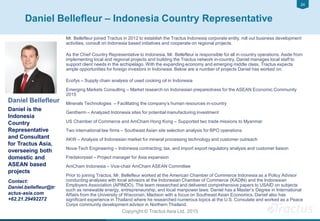 2424
Copyright © Tractus Asia Ltd. 2015
Daniel Bellefleur – Indonesia Country Representative
Daniel Bellefleur
Daniel is the
Indonesia
Country
Representative
and Consultant
for Tractus Asia,
overseeing both
domestic and
ASEAN based
projects
Contact:
Daniel.bellefleur@tr
actus-asia.com
+62.21.29492272
Mr. Bellefleur joined Tractus in 2012 to establish the Tractus Indonesia corporate entity, roll out business development
activities, consult on Indonesia based initiatives and cooperate on regional projects.
As the Chief Country Representative to Indonesia, Mr. Bellefleur is responsible for all in-country operations. Aside from
implementing local and regional projects and building the Tractus network in-country, Daniel manages local staff to
support client needs in the archipelago. With the expanding economy and emerging middle class, Tractus expects
ample opportunities for foreign investors in Indonesia. Below are a number of projects Daniel has worked on:
Ecofys – Supply chain analysis of used cooking oil in Indonesia
Emerging Markets Consulting – Market research on Indonesian preparedness for the ASEAN Economic Community
2015
Minerals Technologies – Facilitating the company’s human resources in-country
Gentherm – Analyzed Indonesia sites for potential manufacturing investment
US Chamber of Commerce and AmCham Hong Kong – Supported two trade missions to Myanmar
Two international law firms – Southeast Asian site selection analysis for BPO operations
AKW – Analysis of Indonesian market for mineral processing technology and customer outreach
Nova-Tech Engineering – Indonesia contracting, tax, and import export regulatory analysis and customer liaison
Fredskorpset – Project manager for Asia expansion
AmCham Indonesia – Vice-chair AmCham ASEAN Committee
Prior to joining Tractus, Mr. Bellefleur worked at the American Chamber of Commerce Indonesia as a Policy Advisor
conducting analyses with local advisors at the Indonesian Chamber of Commerce (KADIN) and the Indonesian
Employers Association (APINDO). The team researched and delivered comprehensive papers to USAID on subjects
such as renewable energy, entrepreneurship, and local manpower laws. Daniel has a Master’s Degree in International
Affairs from the University of Wisconsin, Madison with a focus on Southeast Asian Economics. Daniel also has
significant experience in Thailand where he researched numerous topics at the U.S. Consulate and worked as a Peace
Corps community development advisor in Northern Thailand.
 