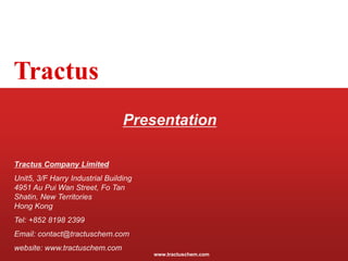www.tractuschem.com
Tractus
Presentation
Tractus Company Limited
Unit5, 3/F Harry Industrial Building
4951 Au Pui Wan Street, Fo Tan
Shatin, New Territories
Hong Kong
Tel: +852 8198 2399
Email: contact@tractuschem.com
website: www.tractuschem.com
 