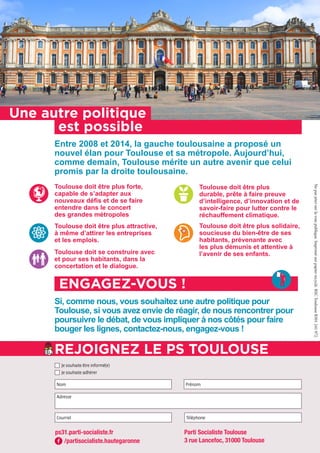 Si, comme nous, vous souhaitez une autre politique pour
Toulouse, si vous avez envie de réagir, de nous rencontrer pour
poursuivre le débat, de vous impliquer à nos côtés pour faire
bouger les lignes, contactez-nous, engagez-vous !
Entre 2008 et 2014, la gauche toulousaine a proposé un
nouvel élan pour Toulouse et sa métropole. Aujourd’hui,
comme demain, Toulouse mérite un autre avenir que celui
promis par la droite toulousaine.
Toulouse doit être plus forte,
capable de s’adapter aux
nouveaux défis et de se faire
entendre dans le concert
des grandes métropoles
Toulouse doit être plus
durable, prête à faire preuve
d’intelligence, d’innovation et de
savoir-faire pour lutter contre le
réchauffement climatique.
Toulouse doit être plus attractive,
à même d’attirer les entreprises
et les emplois.
Toulouse doit être plus solidaire,
soucieuse du bien-être de ses
habitants, prévenante avec
les plus démunis et attentive à
l’avenir de ses enfants.Toulouse doit se construire avec
et pour ses habitants, dans la
concertation et le dialogue.
Une autre politique
est possible
ENGAGEZ-VOUS !
Nom Prénom
Courriel Téléphone
Adresse
Je souhaite être informé(e)
Je souhaite adhérer
REJOIGNEZ LE PS TOULOUSE
/partisocialiste.hautegaronne
ps31.parti-socialiste.fr Parti Socialiste Toulouse
3 rue Lancefoc, 31000 Toulouse
Nepasjetersurlavoiepublique.Imprimésurpapierrecyclé.RSCToulouseB301241972.
 
