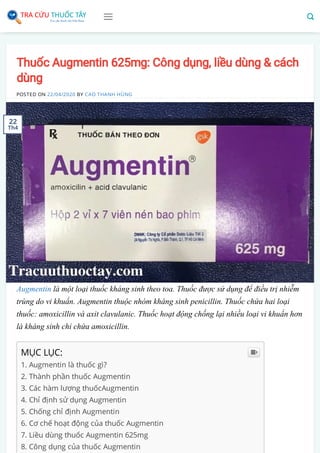 Thuốc Augmentin 625mg: Công dụng, liều dùng & cách
dùng
POSTED ON 22/04/2020 BY CAO THANH HÙNG
Augmentin là một loại thuốc kháng sinh theo toa. Thuốc được sử dụng để điều trị nhiễm
trùng do vi khuẩn. Augmentin thuộc nhóm kháng sinh penicillin. Thuốc chứa hai loại
thuốc: amoxicillin và axit clavulanic. Thuốc hoạt động chống lại nhiều loại vi khuẩn hơn
là kháng sinh chỉ chứa amoxicillin.
MỤC LỤC:
1. Augmentin là thuốc gì?
2. Thành phần thuốc Augmentin
3. Các hàm lượng thuốcAugmentin
4. Chỉ định sử dụng Augmentin
5. Chống chỉ định Augmentin
6. Cơ chế hoạt động của thuốc Augmentin
7. Liều dùng thuốc Augmentin 625mg
8. Công dụng của thuốc Augmentin

22
Th4
 
 