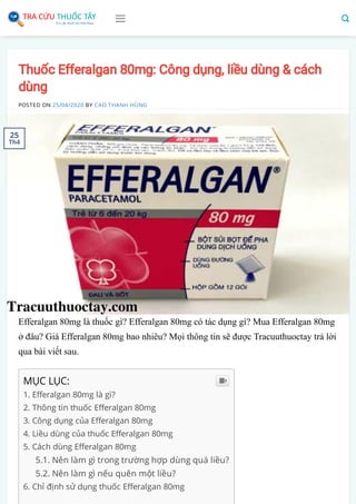 Thuốc Efferalgan 80mg: Công dụng, liều dùng & cách
dùng
POSTED ON 25/04/2020 BY CAO THANH HÙNG
Efferalgan 80mg là thuốc gì? Efferalgan 80mg có tác dụng gì? Mua Efferalgan 80mg
ở đâu? Giá Efferalgan 80mg bao nhiêu? Mọi thông tin sẽ được Tracuuthuoctay trả lời
qua bài viết sau.
MỤC LỤC:
1. E eralgan 80mg là gì?
2. Thông tin thuốc E eralgan 80mg
3. Công dụng của E eralgan 80mg
4. Liều dùng của thuốc E eralgan 80mg
5. Cách dùng E eralgan 80mg
5.1. Nên làm gì trong trường hợp dùng quá liều?
5.2. Nên làm gì nếu quên một liều?
6. Chỉ định sử dụng thuốc E eralgan 80mg

25
Th4
 
 