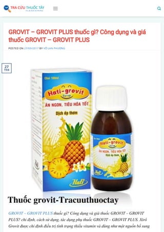 GROVIT – GROVIT PLUS thuốc gì? Công dụng và giá
thuốc GROVIT – GROVIT PLUS
POSTED ON 27/09/2017 BY VÕ LAN PHƯƠNG
GROVIT – GROVIT PLUS thuốc gì? Công dụng và giá thuốc GROVIT – GROVIT
PLUS? chỉ định, cách sử dụng, tác dụng phụ thuốc GROVIT – GROVIT PLUS. Xirô
Grovit được chỉ định điều trị tình trạng thiếu vitamin và dùng như một nguồn bổ sung
27
Th9
 
 