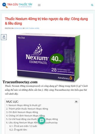 Thuốc Nexium 40mg trị trào ngược dạ dày: Công dụng
& liều dùng
POSTED ON 20/04/2020 BY CAO THANH HÙNG
Thuốc Nexium 40mg (esomeprazol) có công dụng gì? Dùng trong bệnh lý gì? Cách
uống thế nào và những điểm cần lưu ý. Hãy cùng Tracuuthuoctay tìm hiểu qua bài
viết dưới đây.
MỤC LỤC:
1. Nexium Mups 40mg là thuốc gì?
2. Thành phần thuốc Nexium Mups 40mg
3. Chỉ định Nexium Mups 40mg
4. Chống chỉ định Nexium Mups 40mg
5. Cơ chế hoạt động của thuốc Nexium Mups 40mg
6. Liều dùng Nexium Mups 40mg – Tracuuthuoctay
6.1. Ở trẻ em trên 12 tuổi:
6.2. Ở người lớn:

20
Th4
 
2
 