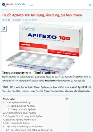 Thuốc Apifexo 180 tác dụng, liều dùng, giá bao nhiêu?
POSTED ON 14/08/2020 BY TRA CỨU THUỐC TÂY
Thuốc Apifexo có công dụng gì? Liều dùng thuốc ra sao? Giá bán thuốc Apifexo trên thị
trường bao? Mọi thông tin về Apifexo được Tracuuthuoctay tổng hợp tại bài viết này.
BÌNH LUẬN cuối bài để biết: Thuốc Apifexo giá bao nhiêu? mua ở đâu? Tp HCM, Hà
Nội, Cần Thơ, Bình Dương, Đồng Nai, Đà Nẵng. Vui lòng tham khảo các chi tiết dưới đây.
MỤC LỤC:
1. Thuốc Apifexo là thuốc gì?
1.1. Công dụng của Apifexo
1.2. Thông tin thuốc Apifexo
2. Chỉ định sử dụng thuốc Apifexo
3. Chống chỉ định sử dụng thuốc Apifexo
4. Liều dùng Apifexo như thế nào
5. Cách dùng thuốc Apifexo
6. Thận trọng khi sử dụng thuốc Apifexo
6.1. Đối với phụ nữ mang thai và cho con bú:

14
Th8
 
 