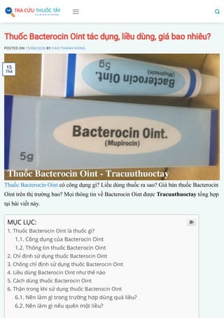 Thuốc Bacterocin Oint tác dụng, liều dùng, giá bao nhiêu?
POSTED ON 15/08/2020 BY CAO THANH HÙNG
Thuốc Bacterocin Oint có công dụng gì? Liều dùng thuốc ra sao? Giá bán thuốc Bacterocin
Oint trên thị trường bao? Mọi thông tin về Bacterocin Oint được Tracuuthuoctay tổng hợp
tại bài viết này.
MỤC LỤC:
1. Thuốc Bacterocin Oint là thuốc gì?
1.1. Công dụng của Bacterocin Oint
1.2. Thông tin thuốc Bacterocin Oint
2. Chỉ định sử dụng thuốc Bacterocin Oint
3. Chống chỉ định sử dụng thuốc Bacterocin Oint
4. Liều dùng Bacterocin Oint như thế nào
5. Cách dùng thuốc Bacterocin Oint
6. Thận trong khi sử dụng thuốc Bacterocin Oint
6.1. Nên làm gì trong trường hợp dùng quá liều?
6.2. Nên làm gì nếu quên một liều?

15
Th8
 
 