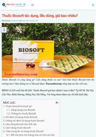 Thuốc Biosoft tác dụng, liều dùng, giá bao nhiêu?
POSTED ON 16/08/2020 BY TRA CỨU THUỐC TÂY
Thuốc Biosoft có công dụng gì? Liều dùng thuốc ra sao? Giá bán thuốc Biosoft trên thị
trường bao? Mọi thông tin về Biosoft được Tracuuthuoctay tổng hợp tại bài viết này.
BÌNH LUẬN cuối bài để biết: Thuốc Biosoft giá bao nhiêu? mua ở đâu? Tp HCM, Hà Nội,
Cần Thơ, Bình Dương, Đồng Nai, Đà Nẵng. Vui lòng tham khảo các chi tiết dưới đây.
MỤC LỤC:
1. Thuốc Biosoft là thuốc gì?
1.1. Công dụng của Biosoft
1.2. Thông tin thuốc Biosoft
2. Chỉ định sử dụng thuốc Biosoft
3. Chống chỉ định sử dụng thuốc Biosoft
4. Liều dùng Biosoft như thế nào
5. Cách dùng thuốc Biosoft
6. Thận trong khi sử dụng thuốc Biosoft
6.1. Đối với phụ nữ mang thai và cho con bú:

16
Th8
 
 