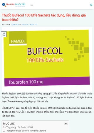 Thuốc Bufecol 100 Effe Sachets tác dụng, liều dùng, giá
bao nhiêu?
POSTED ON 12/08/2020 BY TRA CỨU THUỐC TÂY
Thuốc Bufecol 100 Effe Sachets có công dụng gì? Liều dùng thuốc ra sao? Giá bán thuốc
Bufecol 100 Effe Sachets trên thị trường bao? Mọi thông tin về Bufecol 100 Effe Sachets
được Tracuuthuoctay tổng hợp tại bài viết này.
BÌNH LUẬN cuối bài để biết: Thuốc Bufecol 100 Effe Sachets giá bao nhiêu? mua ở đâu?
Tp HCM, Hà Nội, Cần Thơ, Bình Dương, Đồng Nai, Đà Nẵng. Vui lòng tham khảo các chi
tiết dưới đây.
MỤC LỤC:
1. Công dụng của Bufecol 100 
2. Thông tin thuốc Bufecol 100 E e Sachets

12
Th8
 
 