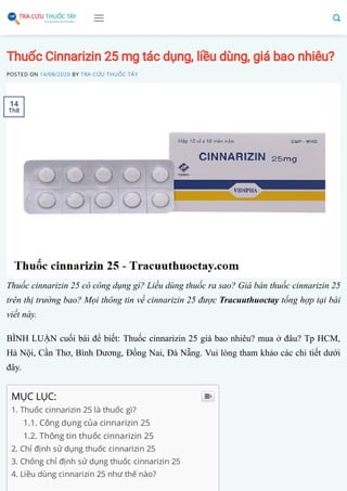 Thuốc Cinnarizin 25 mg tác dụng, liều dùng, giá bao nhiêu?
POSTED ON 14/08/2020 BY TRA CỨU THUỐC TÂY
Thuốc cinnarizin 25 có công dụng gì? Liều dùng thuốc ra sao? Giá bán thuốc cinnarizin 25
trên thị trường bao? Mọi thông tin về cinnarizin 25 được Tracuuthuoctay tổng hợp tại bài
viết này.
BÌNH LUẬN cuối bài để biết: Thuốc cinnarizin 25 giá bao nhiêu? mua ở đâu? Tp HCM,
Hà Nội, Cần Thơ, Bình Dương, Đồng Nai, Đà Nẵng. Vui lòng tham khảo các chi tiết dưới
đây.
MỤC LỤC:
1. Thuốc cinnarizin 25 là thuốc gì?
1.1. Công dụng của cinnarizin 25
1.2. Thông tin thuốc cinnarizin 25
2. Chỉ định sử dụng thuốc cinnarizin 25
3. Chống chỉ định sử dụng thuốc cinnarizin 25
4. Liều dùng cinnarizin 25 như thế nào?

14
Th8
 
 