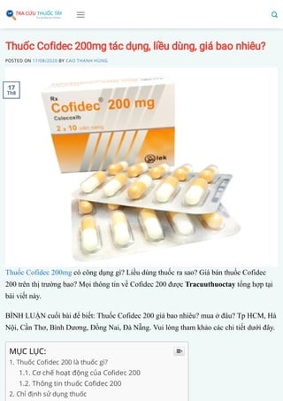 Thuốc Cofidec 200mg tác dụng, liều dùng, giá bao nhiêu?
POSTED ON 17/08/2020 BY CAO THANH HÙNG
Thuốc Cofidec 200mg có công dụng gì? Liều dùng thuốc ra sao? Giá bán thuốc Cofidec
200 trên thị trường bao? Mọi thông tin về Cofidec 200 được Tracuuthuoctay tổng hợp tại
bài viết này.
BÌNH LUẬN cuối bài để biết: Thuốc Cofidec 200 giá bao nhiêu? mua ở đâu? Tp HCM, Hà
Nội, Cần Thơ, Bình Dương, Đồng Nai, Đà Nẵng. Vui lòng tham khảo các chi tiết dưới đây.
MỤC LỤC:
1. Thuốc Co dec 200 là thuốc gì?
1.1. Cơ chế hoạt động của Co dec 200
1.2. Thông tin thuốc Co dec 200
2. Chỉ định sử dụng thuốc

17
Th8
 
 