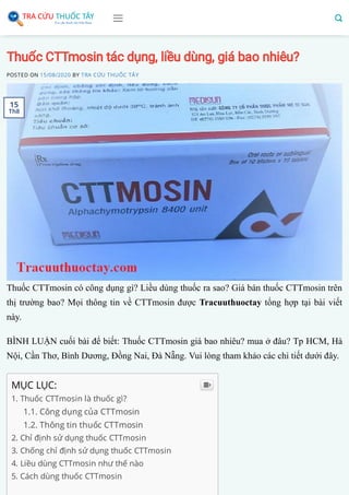 Thuốc CTTmosin tác dụng, liều dùng, giá bao nhiêu?
POSTED ON 15/08/2020 BY TRA CỨU THUỐC TÂY
Thuốc CTTmosin có công dụng gì? Liều dùng thuốc ra sao? Giá bán thuốc CTTmosin trên
thị trường bao? Mọi thông tin về CTTmosin được Tracuuthuoctay tổng hợp tại bài viết
này.
BÌNH LUẬN cuối bài để biết: Thuốc CTTmosin giá bao nhiêu? mua ở đâu? Tp HCM, Hà
Nội, Cần Thơ, Bình Dương, Đồng Nai, Đà Nẵng. Vui lòng tham khảo các chi tiết dưới đây.
MỤC LỤC:
1. Thuốc CTTmosin là thuốc gì?
1.1. Công dụng của CTTmosin
1.2. Thông tin thuốc CTTmosin
2. Chỉ định sử dụng thuốc CTTmosin
3. Chống chỉ định sử dụng thuốc CTTmosin
4. Liều dùng CTTmosin như thế nào
5. Cách dùng thuốc CTTmosin

15
Th8
 
 