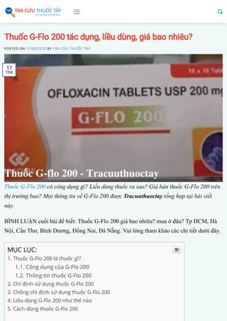 Thuốc G-Flo 200 tác dụng, liều dùng, giá bao nhiêu?
POSTED ON 17/08/2020 BY TRA CỨU THUỐC TÂY
Thuốc G-Flo 200 có công dụng gì? Liều dùng thuốc ra sao? Giá bán thuốc G-Flo 200 trên
thị trường bao? Mọi thông tin về G-Flo 200 được Tracuuthuoctay tổng hợp tại bài viết
này.
BÌNH LUẬN cuối bài để biết: Thuốc G-Flo 200 giá bao nhiêu? mua ở đâu? Tp HCM, Hà
Nội, Cần Thơ, Bình Dương, Đồng Nai, Đà Nẵng. Vui lòng tham khảo các chi tiết dưới đây.
MỤC LỤC:
1. Thuốc G-Flo 200 là thuốc gì?
1.1. Công dụng của G-Flo 200
1.2. Thông tin thuốc G-Flo 200
2. Chỉ định sử dụng thuốc G-Flo 200
3. Chống chỉ định sử dụng thuốc G-Flo 200
4. Liều dùng G-Flo 200 như thế nào
5. Cách dùng thuốc G-Flo 200

17
Th8
 
 