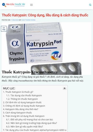 Thuốc Katrypsin: Công dụng, liều dùng & cách dùng thuốc
POSTED ON 11/06/2020 BY CAO THANH HÙNG
Katrypsin thuốc gì? Công dụng và giá thuốc? chỉ định, cách sử dụng, tác dụng phụ
thuốc. Hãy cùng tracuuthuoctay tìm hiểu thông tin thuốc Katrypsin qua bài viết này.
MỤC LỤC:
1. Thuốc Katrypsin là thuốc gì?
1.1. Tác dụng của thuốc Katrypsin
1.2. Thông tin thuốc Katrypsin
2. Chỉ định khi sử dụng katrypsin thuốc
3. Chống chỉ định sử dụng thuốc Katrypsin
4. Katrypsin liều dùng như thế nào?
5. Cách dùng Katrypsin thuốc
6. Thận trong khi sử dụng thuốc Katrypsin
6.1. Đối với phụ nữ mang thai và cho con bú:
6.2. Nên làm gì trong trường hợp dùng quá liều?
6.3. Nên làm gì nếu quên một liều?
7. Tác dụng phụ của thuốc Katrypsin alphachymotrypsin 4200 iu

11
Th6
 
 