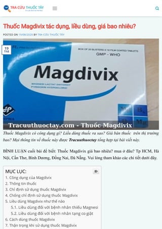Thuốc Magdivix tác dụng, liều dùng, giá bao nhiêu?
POSTED ON 19/08/2020 BY TRA CỨU THUỐC TÂY
Thuốc Magdivix có công dụng gì? Liều dùng thuốc ra sao? Giá bán thuốc trên thị trường
bao? Mọi thông tin về thuốc này được Tracuuthuoctay tổng hợp tại bài viết này.
BÌNH LUẬN cuối bài để biết: Thuốc Magdivix giá bao nhiêu? mua ở đâu? Tp HCM, Hà
Nội, Cần Thơ, Bình Dương, Đồng Nai, Đà Nẵng. Vui lòng tham khảo các chi tiết dưới đây.
MỤC LỤC:
1. Công dụng của Magdivix
2. Thông tin thuốc 
3. Chỉ định sử dụng thuốc Magdivix
4. Chống chỉ định sử dụng thuốc Magdivix
5. Liều dùng Magdivix như thế nào
5.1. Liều dùng đối với bệnh nhân thiếu Magnesi
5.2. Liều dùng đối với bệnh nhân tạng co giật
6. Cách dùng thuốc Magdivix
7. Thận trọng khi sử dụng thuốc Magdivix

19
Th8
 
 