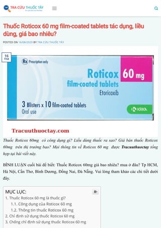 Thuốc Roticox 60 mg film-coated tablets tác dụng, liều
dùng, giá bao nhiêu?
POSTED ON 16/08/2020 BY TRA CỨU THUỐC TÂY
Thuốc Roticox 60mg có công dụng gì? Liều dùng thuốc ra sao? Giá bán thuốc Roticox
60mg trên thị trường bao? Mọi thông tin về Roticox 60 mg được Tracuuthuoctay tổng
hợp tại bài viết này.
BÌNH LUẬN cuối bài để biết: Thuốc Roticox 60mg giá bao nhiêu? mua ở đâu? Tp HCM,
Hà Nội, Cần Thơ, Bình Dương, Đồng Nai, Đà Nẵng. Vui lòng tham khảo các chi tiết dưới
đây.
MỤC LỤC:
1. Thuốc Roticox 60 mg là thuốc gì?
1.1. Công dụng của Roticox 60 mg 
1.2. Thông tin thuốc Roticox 60 mg 
2. Chỉ định sử dụng thuốc Roticox 60 mg 
3. Chống chỉ định sử dụng thuốc Roticox 60 mg 

16
Th8
 
 