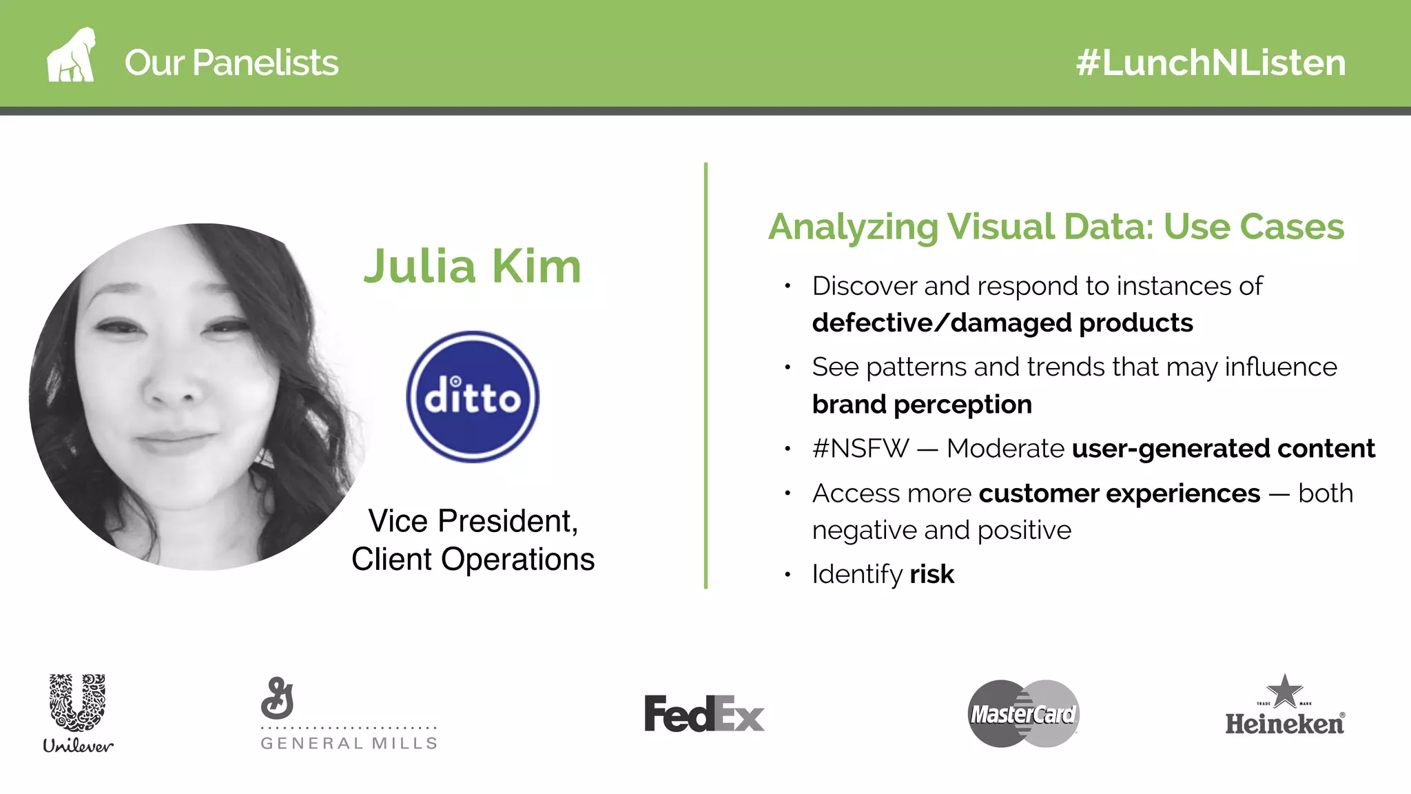 Our Panelists
Julia Kim
Vice President,
Client Operations
Analyzing Visual Data: Use Cases
• Discover and respond to instances of
defective/damaged products
• See patterns and trends that may inﬂuence
brand perception
• #NSFW — Moderate user-generated content
• Access more customer experiences — both
negative and positive
• Identify risk
#LunchNListen
 