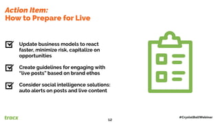 Action Item:
How to Prepare for Live
Update business models to react
faster, minimize risk, capitalize on
opportunities
Create guidelines for engaging with
“live posts” based on brand ethos
Consider social intelligence solutions:
auto alerts on posts and live content
#CrystalBallWebinar
12
 