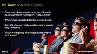 • Consumers have spoken: non-textual media
rules (expression via imagery, video, emojis)
• 85% of images posted don’t reference brand
• Only 2% of social media posters follow brands
they reference
• Visual intelligence and analytics imperative
“in the wild”
#2 More Visuals, Please!
#CrystalBallWebinar
14
 