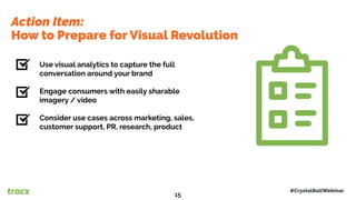 Use visual analytics to capture the full
conversation around your brand
Engage consumers with easily sharable
imagery / video
Consider use cases across marketing, sales,
customer support, PR, research, product
Action Item:
How to Prepare for Visual Revolution
#CrystalBallWebinar
15
 