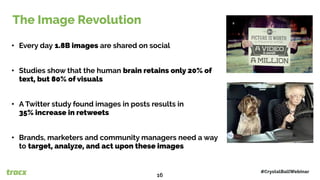 The Image Revolution
• Every day 1.8B images are shared on social
• Studies show that the human brain retains only 20% of
text, but 80% of visuals
• A Twitter study found images in posts results in
35% increase in retweets
• Brands, marketers and community managers need a way
to target, analyze, and act upon these images
The Image Revolution
#CrystalBallWebinar16
16
 