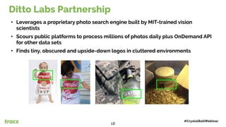 • Leverages a proprietary photo search engine built by MIT-trained vision
scientists
• Scours public platforms to process millions of photos daily plus OnDemand API
for other data sets
• Finds tiny, obscured and upside-down logos in cluttered environments
Ditto Labs Partnership
#CrystalBallWebinar
18
 