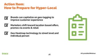 Brands can capitalize on geo-tagging to
improve customer experience
Marketers shift toward location based oﬀers,
promos via events & retail
Geo Heatmap technology to street level and
individual person
Top Five TrendsAction Item:
How to Prepare for Hyper-Local
#CrystalBallWebinar
26
 