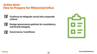 Continue to integrate social into corporate
culture
Design governance policies for consistency
and brand integrity
Governance/workﬂows
Action Item:
How to Prepare for Millennial Inﬂux
#CrystalBallWebinar
29
 