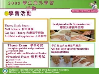 2009 學生海外學習活動 Shu-Te UV Gel Nail Skill Workshop in Brisbane, Australia 行前教育 學科課程五小時 1. 2. 3. 4. 課程融入與延伸 澳洲研習活動說明會 術科課程五小時 行前教育 Preparation for the program Theory Study hours 皮膚學 指甲生理 美甲器具認識 Practice of skill 光療指甲與水晶指甲 美甲器具操作練習 招生宣導 研習活動說明 Curriculum integration and extension 教學研討會決議研習主題 課程及技能發展之延伸 