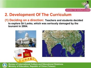 1.Curriculum Background (1) Realizing the Education Department’s international educational policy and ideas. (2) Immersing the “World Connection” content into the Grade 1-9 Curriculum  (3) Responding to the trends of international education in other countries. (4) Combining the needs for developing the  curriculum in schools. 
