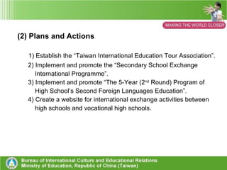 1. Policies of International Education, in Taiwan, Enacted by the Ministry of Education (1) Take “Developing a Global Perspective” as one of the important “Education Policy Projects” 1) Strengthen international competitive capacity, improve ranking in the  world, and establish excellent universities.  2) Encourage overseas studies, enroll foreign students, and activate  international exchange activities. 3) Participate in international service and promote foreign service. 4) Enact career and technical education, encourage international  activities. 